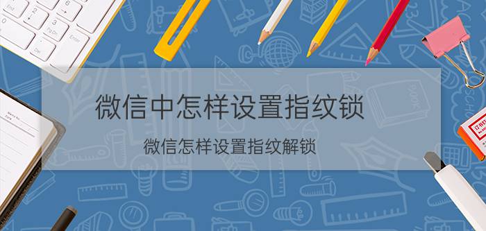 微信中怎样设置指纹锁 微信怎样设置指纹解锁？